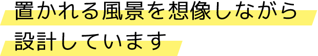 置かれる風景を想像しながら設計しています