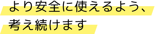 より安全に使えるよう、考え続けます
